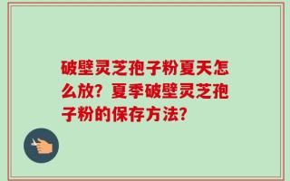 破壁灵芝孢子粉夏天怎么放？夏季破壁灵芝孢子粉的保存方法？