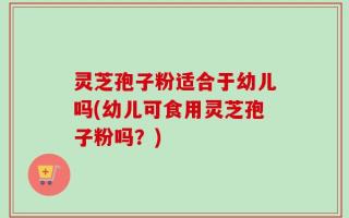 灵芝孢子粉适合于幼儿吗(幼儿可食用灵芝孢子粉吗？)