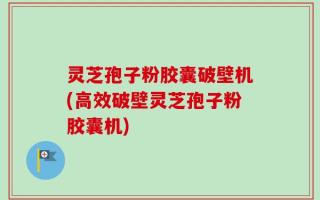 灵芝孢子粉胶囊破壁机(高效破壁灵芝孢子粉胶囊机)