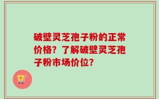 破壁灵芝孢子粉的正常价格？了解破壁灵芝孢子粉市场价位？