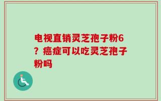 电视直销灵芝孢子粉6？癌症可以吃灵芝孢子粉吗