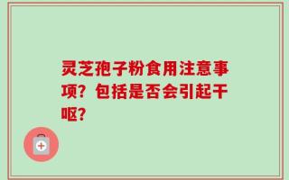 灵芝孢子粉食用注意事项？包括是否会引起干呕？