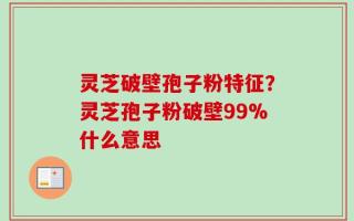 灵芝破壁孢子粉特征？灵芝孢子粉破壁99%什么意思