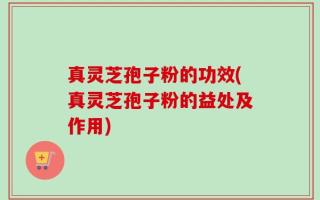 真灵芝孢子粉的功效(真灵芝孢子粉的益处及作用)
