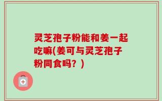 灵芝孢子粉能和姜一起吃嘛(姜可与灵芝孢子粉同食吗？)