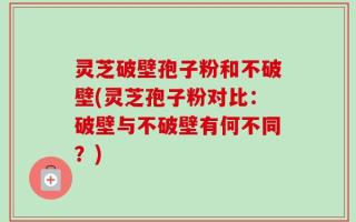 灵芝破壁孢子粉和不破壁(灵芝孢子粉对比：破壁与不破壁有何不同？)