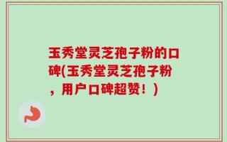 玉秀堂灵芝孢子粉的口碑(玉秀堂灵芝孢子粉，用户口碑超赞！)