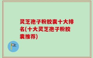 灵芝孢子粉胶囊十大排名(十大灵芝孢子粉胶囊推荐)