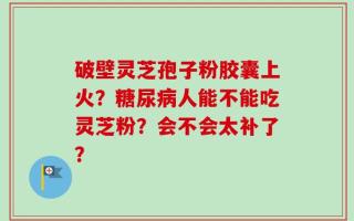 破壁灵芝孢子粉胶囊上火？糖尿病人能不能吃灵芝粉？会不会太补了？