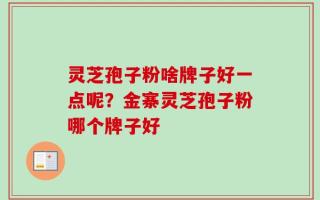 灵芝孢子粉啥牌子好一点呢？金寨灵芝孢子粉哪个牌子好
