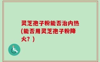 灵芝孢子粉能否治内热(能否用灵芝孢子粉降火？)