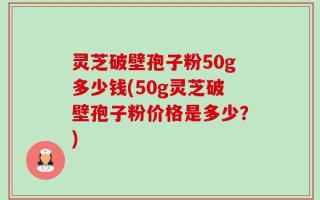 灵芝破壁孢子粉50g多少钱(50g灵芝破壁孢子粉价格是多少？)
