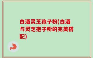 白酒灵芝孢子粉(白酒与灵芝孢子粉的完美搭配)
