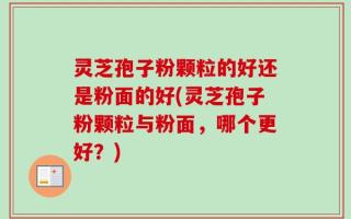 灵芝孢子粉颗粒的好还是粉面的好(灵芝孢子粉颗粒与粉面，哪个更好？)