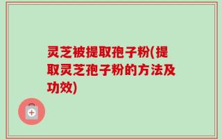灵芝被提取孢子粉(提取灵芝孢子粉的方法及功效)