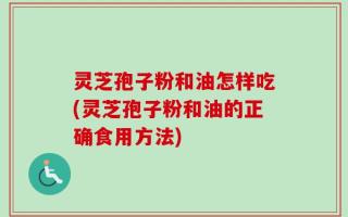 灵芝孢子粉和油怎样吃(灵芝孢子粉和油的正确食用方法)