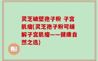 灵芝破壁孢子粉 子宫肌瘤(灵芝孢子粉可缓解子宫肌瘤——健康自然之选)