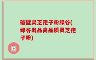 破壁灵芝孢子粉绿谷(绿谷出品高品质灵芝孢子粉)