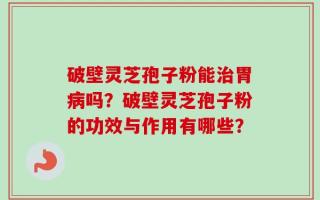 破壁灵芝孢子粉能治胃病吗？破壁灵芝孢子粉的功效与作用有哪些？