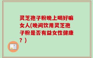 灵芝孢子粉晚上喝好嘛女人(晚间饮用灵芝孢子粉是否有益女性健康？)