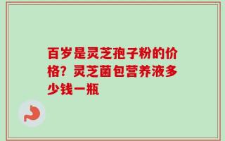 百岁是灵芝孢子粉的价格？灵芝菌包营养液多少钱一瓶