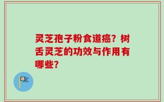 灵芝孢子粉食道癌？树舌灵芝的功效与作用有哪些？