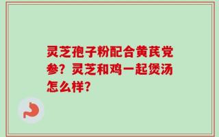 灵芝孢子粉配合黄芪党参？灵芝和鸡一起煲汤怎么样？