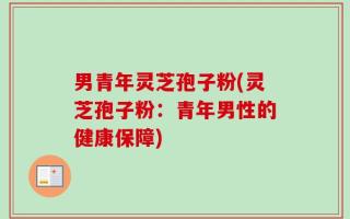 男青年灵芝孢子粉(灵芝孢子粉：青年男性的健康保障)