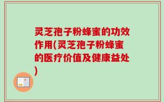 灵芝孢子粉蜂蜜的功效作用(灵芝孢子粉蜂蜜的医疗价值及健康益处)