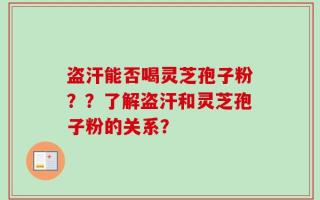 盗汗能否喝灵芝孢子粉？？了解盗汗和灵芝孢子粉的关系？