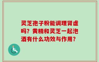灵芝孢子粉能调理肾虚吗？黄精和灵芝一起泡酒有什么功效与作用？
