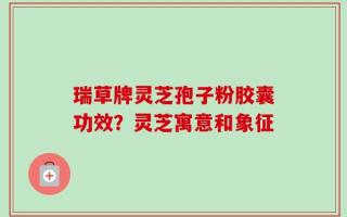瑞草牌灵芝孢子粉胶囊功效？灵芝寓意和象征