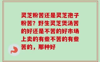 灵芝粉苦还是灵芝孢子粉苦？野生灵芝煲汤苦的好还是不苦的好市场上卖的有些不苦的有些苦的，那种好