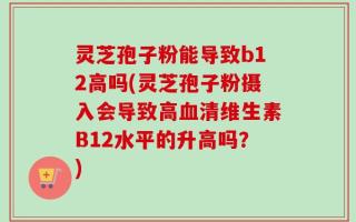 灵芝孢子粉能导致b12高吗(灵芝孢子粉摄入会导致高血清维生素B12水平的升高吗？)