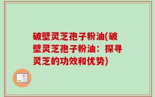 破壁灵芝孢子粉油(破壁灵芝孢子粉油：探寻灵芝的功效和优势)