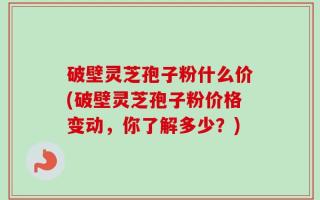 破壁灵芝孢子粉什么价(破壁灵芝孢子粉价格变动，你了解多少？)