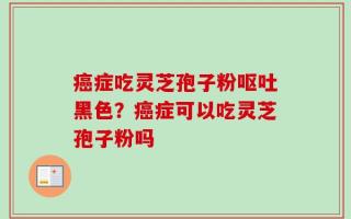 癌症吃灵芝孢子粉呕吐黑色？癌症可以吃灵芝孢子粉吗