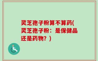 灵芝孢子粉算不算药(灵芝孢子粉：是保健品还是药物？)