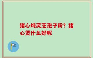 猪心炖灵芝孢子粉？猪心煲什么好呢