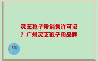 灵芝孢子粉销售许可证？广州灵芝孢子粉品牌