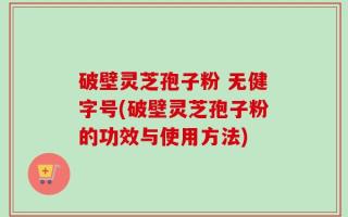 破壁灵芝孢子粉 无健字号(破壁灵芝孢子粉的功效与使用方法)