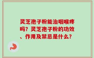 灵芝孢子粉能治咽喉疼吗？灵芝孢子粉的功效、作用及禁忌是什么？