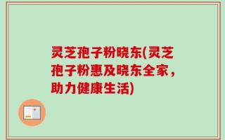 灵芝孢子粉晓东(灵芝孢子粉惠及晓东全家，助力健康生活)