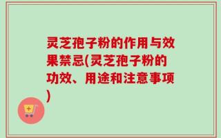 灵芝孢子粉的作用与效果禁忌(灵芝孢子粉的功效、用途和注意事项)