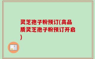 灵芝孢子粉预订(高品质灵芝孢子粉预订开启)