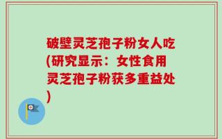 破壁灵芝孢子粉女人吃(研究显示：女性食用灵芝孢子粉获多重益处)
