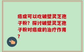 癌症可以吃破壁灵芝孢子粉？探讨破壁灵芝孢子粉对癌症的治疗作用？