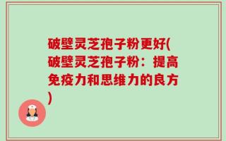 破壁灵芝孢子粉更好(破壁灵芝孢子粉：提高免疫力和思维力的良方)