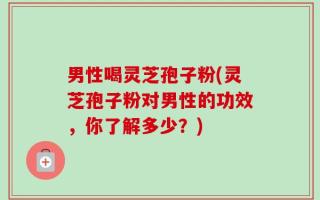 男性喝灵芝孢子粉(灵芝孢子粉对男性的功效，你了解多少？)