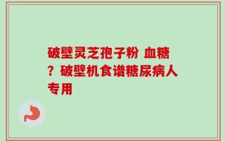 破壁灵芝孢子粉 血糖？破壁机食谱糖尿病人专用